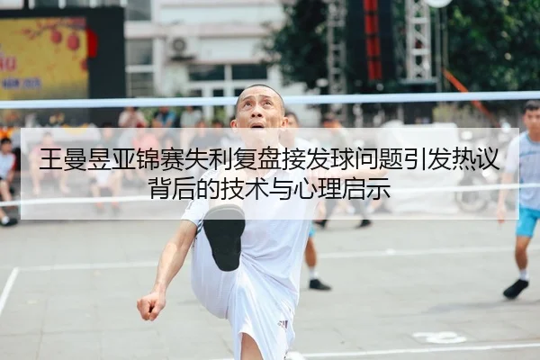 王曼昱亚锦赛失利复盘接发球问题引发热议背后的技术与心理启示